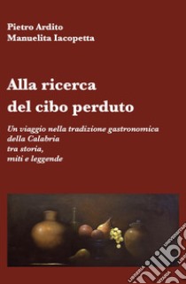 Alla ricerca del cibo perduto. Un viaggio nella tradizione gastronomica della Calabria tra storia, miti e leggende libro di Ardito Pietro; Iacopetta Manuelita