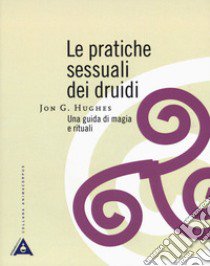Le pratiche sessuali dei druidi. Una guida di magia e rituali libro di Hughes Jon G.
