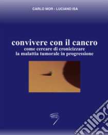 Convivere con il cancro. Come cercare di cronicizzare la malattia tumorale in progressione libro di Mor Carlo; Isa Luciano