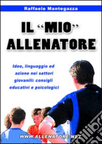 Il «mio» allenatore. Idee, linguaggio ed azione nei settori giovanili. Consigli educativi e psicologici libro di Mantegazza Raffaele