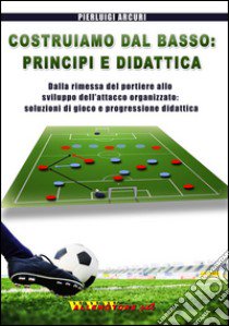 Costruiamo dal basso. Principi e didattica. Dalla ripresa del portiere allo sviluppo dell'attacco organizzato. Soluzioni di gioco e progressione didattica libro di Arcuri Pierluigi