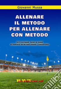 Allenare il metodo per allenare con metodo. Tutti allenano, pochi lo fanno attraverso un metodo chiaro e consapevole libro di Mussa Giovanni