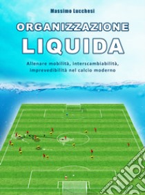 Organizzazione liquida. Allenare mobilità, interscambiabilità, imprevedibilità nel calcio moderno libro di Lucchesi Massimo