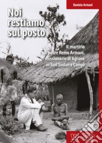 Noi restiamo sul posto. Il martirio di padre Remo Armani, missionario di Agrone in Sud Sudan e Congo libro di Armani Daniele