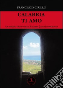 Calabria ti amo. Un viaggio erotico nella Calabria (quasi) sconosciuta libro di Cirillo Francesco