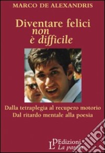 Diventare felici non è difficile. Dalla tetraplegia al recupero motorio dal ritardo mentale alla poesia libro di De Alexandris Marco