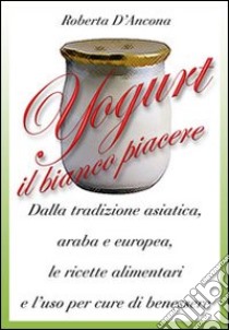 Yogurt. Antiche origini e moderne ricette tra piacere e benessere libro di D'Ancona Roberta