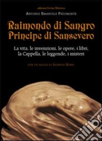 Raimondo di Sangro principe di Sansevero. La vita, le invenzioni, le opere, i libri, le leggende, i misteri, la Cappella libro di Piedimonte Antonio Emanuele