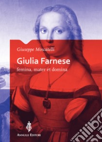 Giulia Farnese. Femina, mater et domina libro di Moscatelli Giuseppe