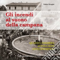 Gli incendi al suono della campana. Quando Voghera aveva i suoi Civici Pompieri libro di Draghi Fabio