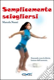 Semplicemente sciogliersi. Danzando verso la felicità, lontano dall'anoressia libro di Nanni Marcela