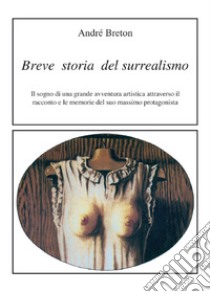 Breve storia del surrealismo. Il sogno di una grande avventura artistica attraverso il racconto e le memorie del suo massimo protagonista libro di Breton André