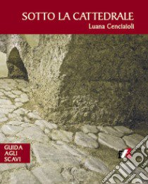 Sotto la cattedrale. Guida agli scavi libro di Cenciaioli Luana