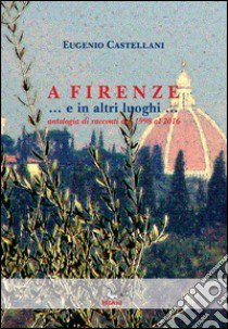 A Firenze... e in altri luoghi... Antologia di racconti dal 1998 al 2016 libro di Castellani Eugenio