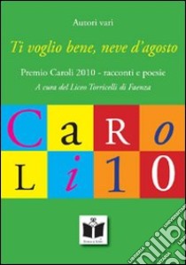 Ti voglio bene, neve d'agosto. Premio Caroli 2010, racconti e poesie libro di Liceo Torricelli Faenza (cur.)