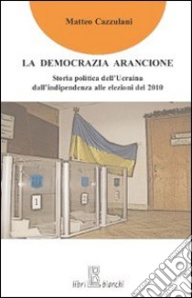 La Democrazia arancione. Storia politica dell'Ucraina dall'indipendenza alle elezioni del 2010 libro di Cazzulani Matteo