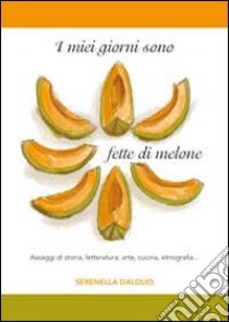 I miei giorni sono fette di melone. Assaggi di storia, letteratura, arte, cucina, etnografia... libro di Dalolio Serenella