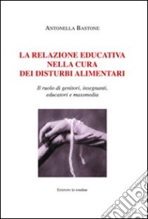 La relazione educativa nella cura dei disturbi alimentari. Il ruolo di genitori, insegnanti, educatori e mass media libro di Bastone Antonella