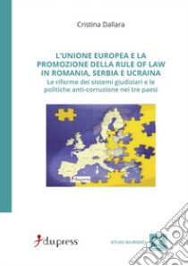 L'Unione Europea e la promozione della rule of law in Romania, Serbia e Ucraina. Le riforme dei sistemi giudiziari e le politiche anti-corruzione nei tre paesi libro di Dallara Cristina