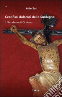 Crocifissi dolorosi della Sardegna. Il Nicodemo di Oristano. Ediz. illustrata libro di Sari Aldo