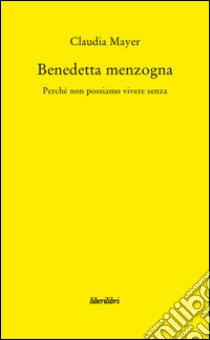 Benedetta Menzogna. Perchè non possiamo vivere senza libro di Mayer Claudia