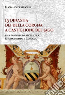 La dinastia dei Della Corgna a Castiglione del Lago. Una famiglia in ascesa fra Rinascimento e Barocco libro di Festuccia Luciano