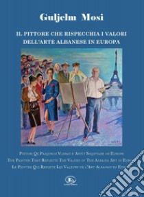 Guljelm Mosi. Il pittore che rispecchia i valori dell'arte albanese in Europa. Ediz. italiana, albanese, inglese e francese libro