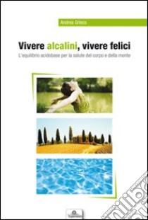 Vivere alcalini, vivere felici. L'equilibrio acidobase per la salute del corpo e della mente libro di Grieco Andrea