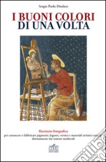 I buoni colori di una volta. buoni colori di una volta. Ricettario fotografico per conoscere e fabbricare pigmenti, leganti, vernici e materiali artistici antichi, direttamente dai trattati medievali libro di Diodato Sergio Paolo