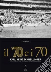 Il '70 e i 70. Karl Heinz Schnellinger. Storia e racconti di un uomo che ha anche giocato a pallone libro di Re Franco