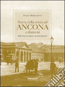 Storia della rotaia ad Ancona e dintorni. Dal treno a vapore ai nostri giorni libro di Marchetti Italo