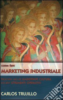 Come fare marketing industriale facendo uso di leadership, cultura ed altri strumenti operativi libro di Trujillo Carlos