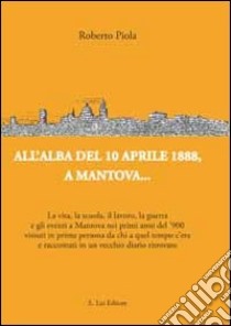 All'alba del 10 aprile 1888, a Mantova... La vita, la scuola, il lavoro, la guerra e gli eventi a Mantova nei primi anni del '900... libro di Piola Roberto