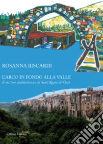 L'arco in fondo alla valle. Il mistero architettonico di Sant'Agata de' Goti libro di Biscardi Rosanna