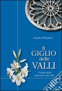 Il giglio delle valli. I luoghi dedicati alla Madonna della Valle libro di Pellegrini Claudio