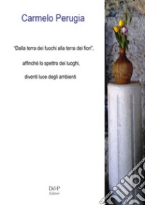 «Dalla terra dei fuochi, alla terra dei fiori». Affinché lo spettro dei luoghi, diventi luce degli ambienti. Nuova ediz. libro di Perugia Carmelo