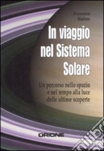 In viaggio nel sistema solare. Un percorso nello spazio e nel tempo alla luce delle ultime scoperte libro di Biafore Francesco