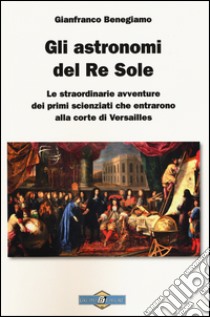 Gli astronomi del Re Sole. Le straordinarie avventure dei primi scienziati che entrarono alla corte di Versailles libro di Benegiamo Gianfranco