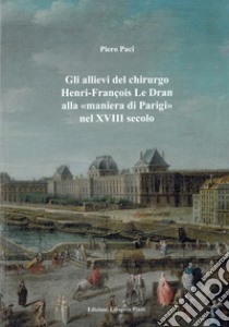 Gli allievi del chirurgo Henri-François Le Dran alla «maniera di Parigi» nel XVIII secolo libro di Paci Piero