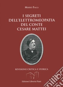 I segreti dell'elettromeopatia del conte Cesare Mattei. Revisione critica e storica dopo le recenti acquisizioni sia della fitoterapia del conte Mattei, sia della elettricità vegetale libro di Facci Mario