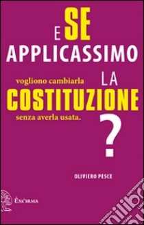 E se applicassimo la Costituzione? Vogliono cambiarla senza averla usata libro di Pesce Oliviero