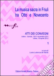 La musica sacra in Friuli tra Otto e Novecento. Atti del Convegno (Udine-Gorizia 10-11 novembre 2011, 16 aprile 2012). Vol. 1 libro di De Nardo L. L. (cur.)