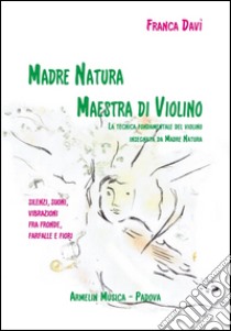 Madre natura maestra di violino. La tecnica, fondamentale del violino insegnata da madre natura. Silenzi, suoni, vibrazioni, fra fronde, farfalle e fiori libro di Davì Franca