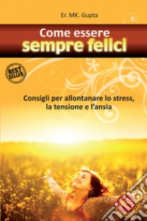 Come essere sempre felici. Consigli per allontanare lo stress, la tensione e l'ansia libro di Gupta M. K.