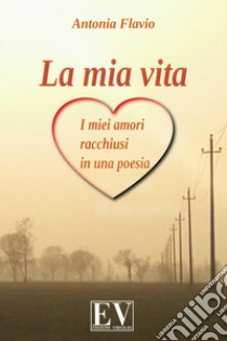 La mia vita. I miei amori racchiusi in una poesia libro di Flavio Antonia