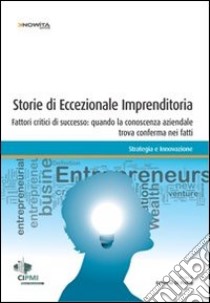 Storie di eccezionale imprenditoria. Fattori critici di successo: quando la conoscenza aziendale trova conferma nei fatti libro di Di Pietra R. (cur.)