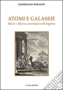 Atomi e galassie. Micro e macro convolano nell'algebra libro di Serafin Giordano