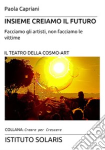 Insieme creiamo il futuro. Facciamo gli artisti, non facciamo le vittime. Il teatro della cosmo-art libro di Capriani Paola