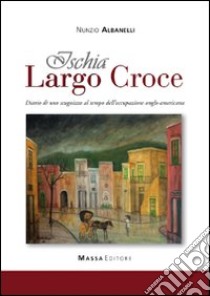 Ischia, largo Croce. Diario di uno scugnizzo al tempo dell'occupazione anglo-americana libro di Albanelli Nunzio; Cenatiempo C. (cur.)