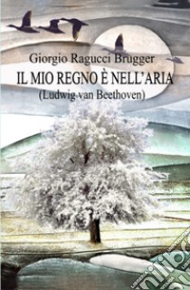 Il mio regno è nell'aria. Ludwing van Beethoven libro di Ragucci Brugger Giorgio